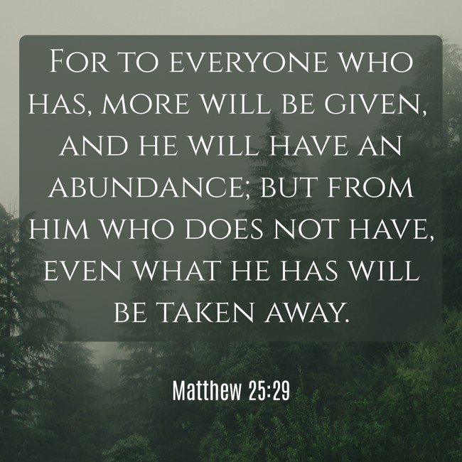For to everyone who has, more will be given, and he will have an abundance; but from him who does not have, even what he has will be taken away. - Matthew 25:29