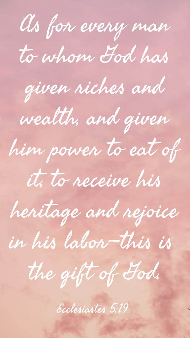 As for every man to whom God has given riches and wealth, and given him power to eat of it, to receive his heritage and rejoice in his labor—this is the gift of God. - Ecclesiastes 5:19