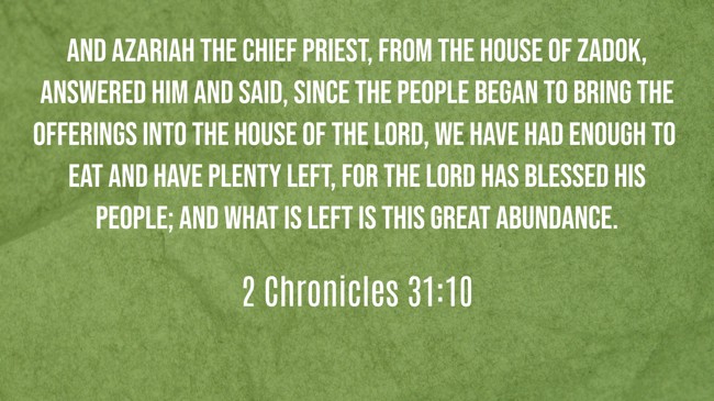 And Azariah the chief priest, from the house of Zadok, answered him and said, Since the people began to bring the offerings into the house of the LORD, we have had enough to eat and have plenty left, for the LORD has blessed His people; and what is left is this great abundance. - 2 Chronicles 31:10