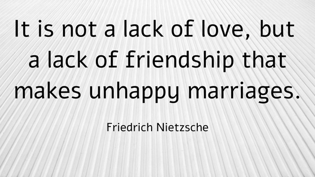 It is not a lack of love, but a lack of friendship that makes unhappy marriages. - Friedrich Nietzsche