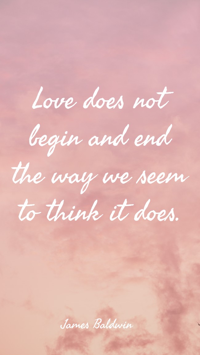 Love does not begin and end the way we seem to think it does. - James Baldwin