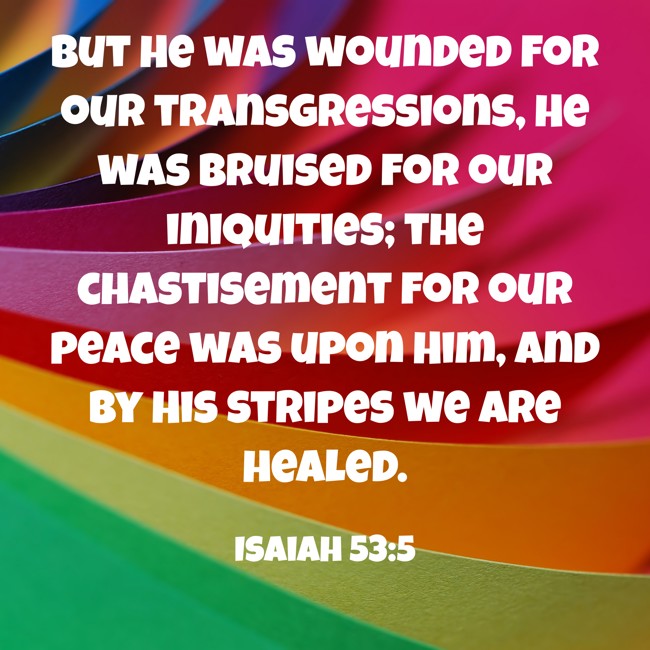 But He was wounded for our transgressions, He was bruised for our iniquities; the chastisement for our peace was upon Him, and by His stripes we are healed. - Isaiah 53:5