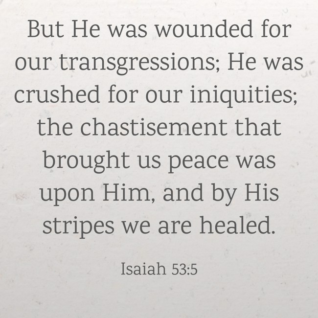 But He was wounded for our transgressions; He was crushed for our iniquities; the chastisement that brought us peace was upon Him, and by His stripes we are healed. - Isaiah 53:5