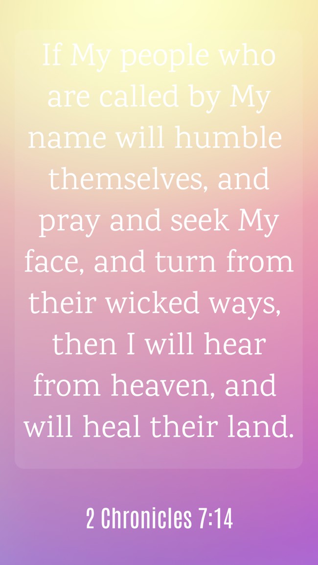 If My people who are called by My name will humble themselves, and pray and seek My face, and turn from their wicked ways, then I will hear from heaven, and will heal their land. - 2 Chronicles 7:14