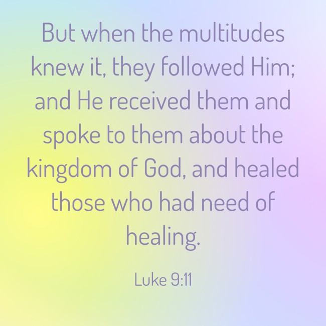 But when the multitudes knew it, they followed Him; and He received them and spoke to them about the kingdom of God, and healed those who had need of healing. - Luke 9:11