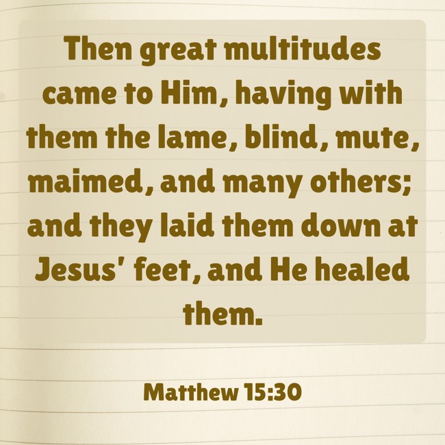 Then great multitudes came to Him, having with them the lame, blind, mute, maimed, and many others; and they laid them down at Jesus’ feet, and He healed them. - Matthew 15:30