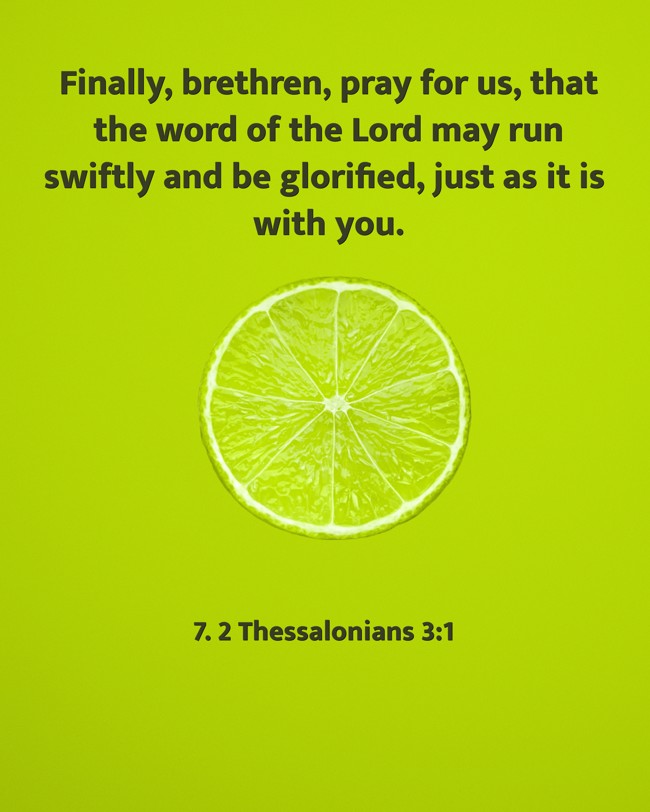 Finally, brethren, pray for us, that the word of the Lord may run swiftly and be glorified, just as it is with you. - 7. 2 Thessalonians 3:1
