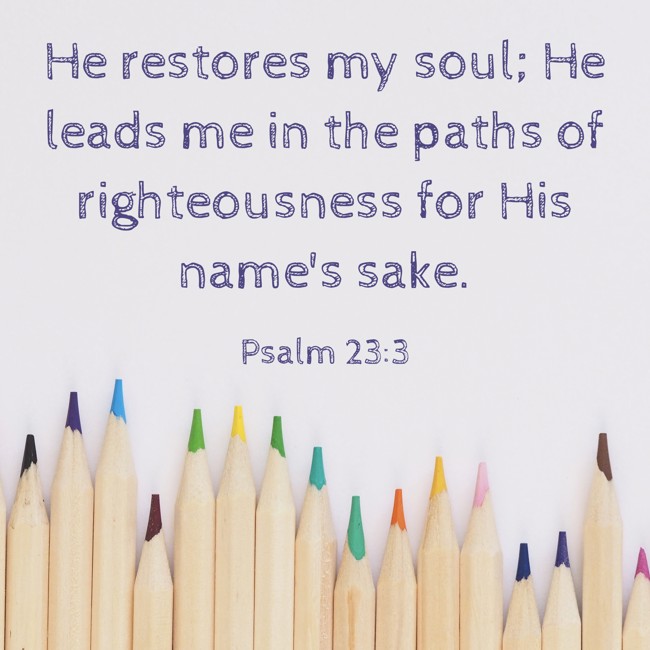 He restores my soul; He leads me in the paths of righteousness for His name's sake. - Psalm 23:3