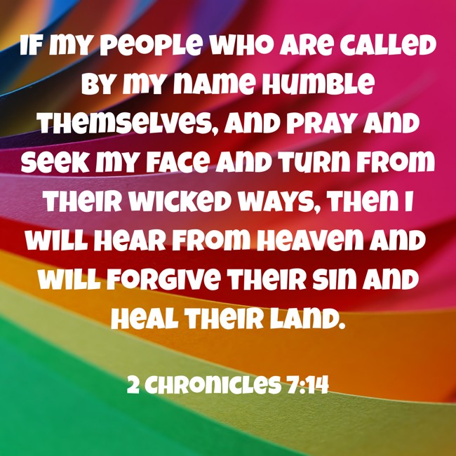 If my people who are called by my name humble themselves, and pray and seek my face and turn from their wicked ways, then I will hear from heaven and will forgive their sin and heal their land. - 2 Chronicles 7:14