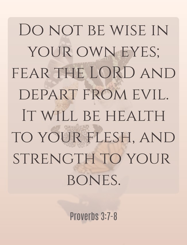 Do not be wise in your own eyes; fear the LORD and depart from evil. It will be health to your flesh, and strength to your bones. - Proverbs 3:7-8