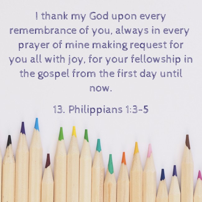 I thank my God upon every remembrance of you, always in every prayer of mine making request for you all with joy, for your fellowship in the gospel from the first day until now. - 13. Philippians 1:3-5