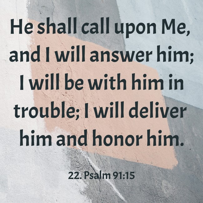 He shall call upon Me, and I will answer him; I will be with him in trouble; I will deliver him and honor him. - 22. Psalm 91:15