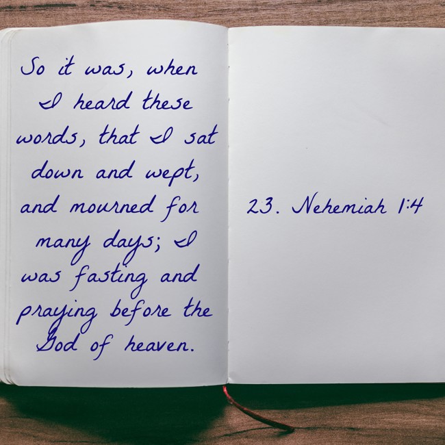 So it was, when I heard these words, that I sat down and wept, and mourned for many days; I was fasting and praying before the God of heaven. - 23. Nehemiah 1:4