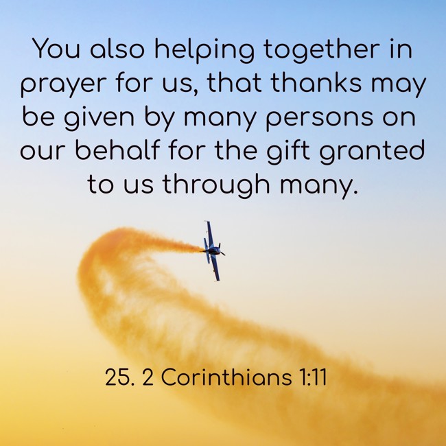 You also helping together in prayer for us, that thanks may be given by many persons on our behalf for the gift granted to us through many. - 25. 2 Corinthians 1:11