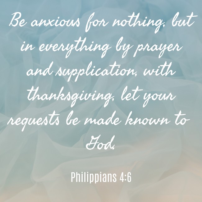 Be anxious for nothing, but in everything by prayer and supplication, with thanksgiving, let your requests be made known to God. - Philippians 4:6