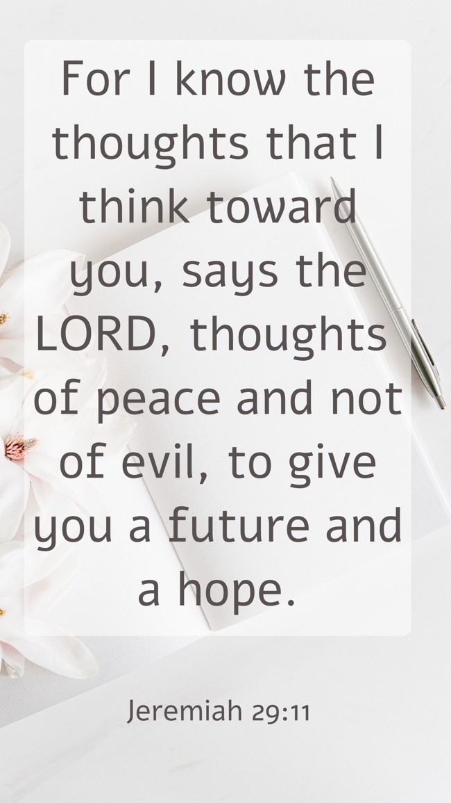 For I know the thoughts that I think toward you, says the LORD, thoughts of peace and not of evil, to give you a future and a hope. - Jeremiah 29:11