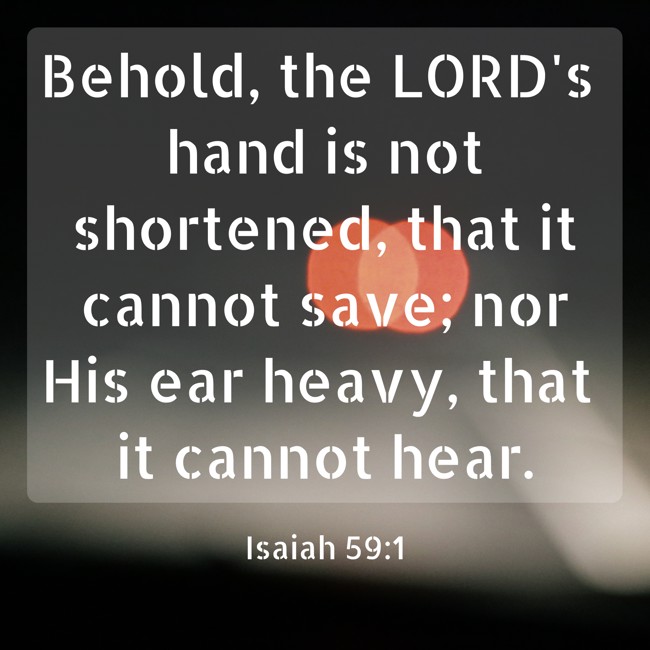 Behold, the LORD's hand is not shortened, that it cannot save; nor His ear heavy, that it cannot hear. - Isaiah 59:1