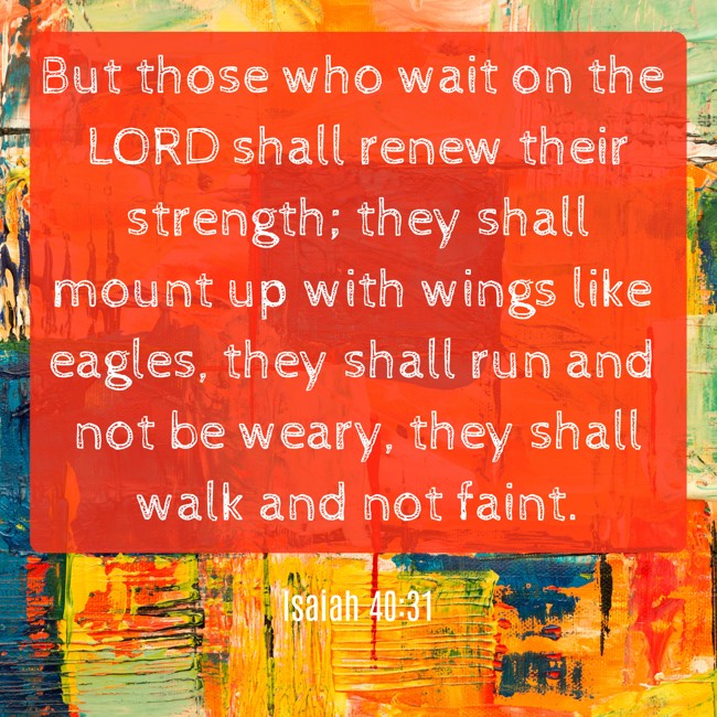 But those who wait on the LORD shall renew their strength; they shall mount up with wings like eagles, they shall run and not be weary, they shall walk and not faint. - Isaiah 40:31