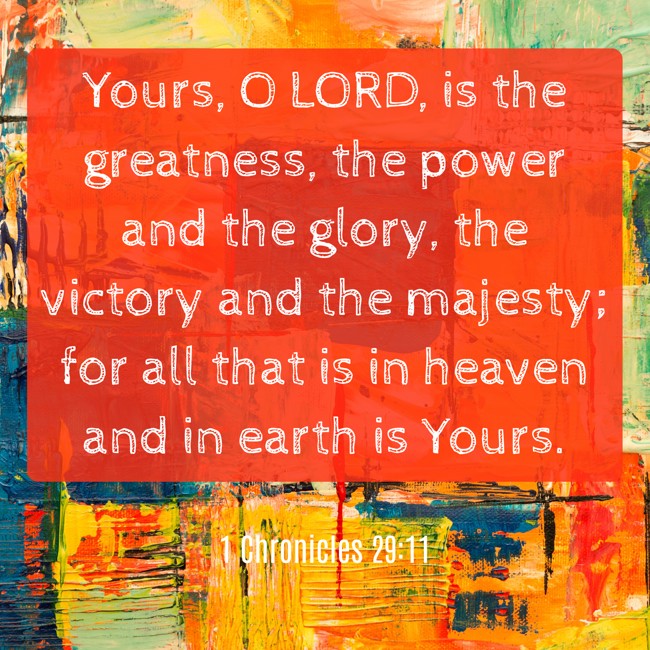 Yours, O LORD, is the greatness, the power and the glory, the victory and the majesty; for all that is in heaven and in earth is Yours. - 1 Chronicles 29:11
