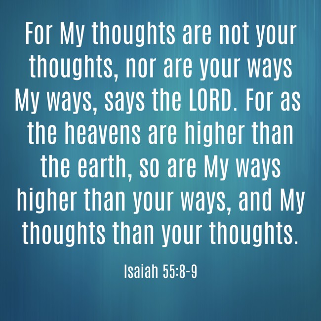 For My thoughts are not your thoughts, nor are your ways My ways, says the LORD. For as the heavens are higher than the earth, so are My ways higher than your ways, and My thoughts than your thoughts. - Isaiah 55:8-9