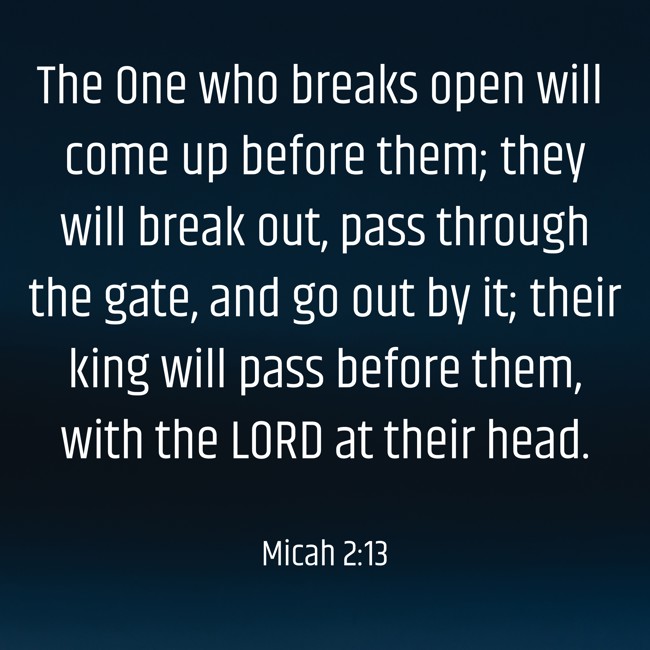 The One who breaks open will come up before them; they will break out, pass through the gate, and go out by it; their king will pass before them, with the LORD at their head. - Micah 2:13
