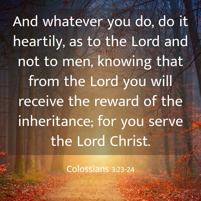 And whatever you do, do it heartily, as to the Lord and not to men, knowing that from the Lord you will receive the reward of the inheritance; for you serve the Lord Christ. - Colossians 3:23-24