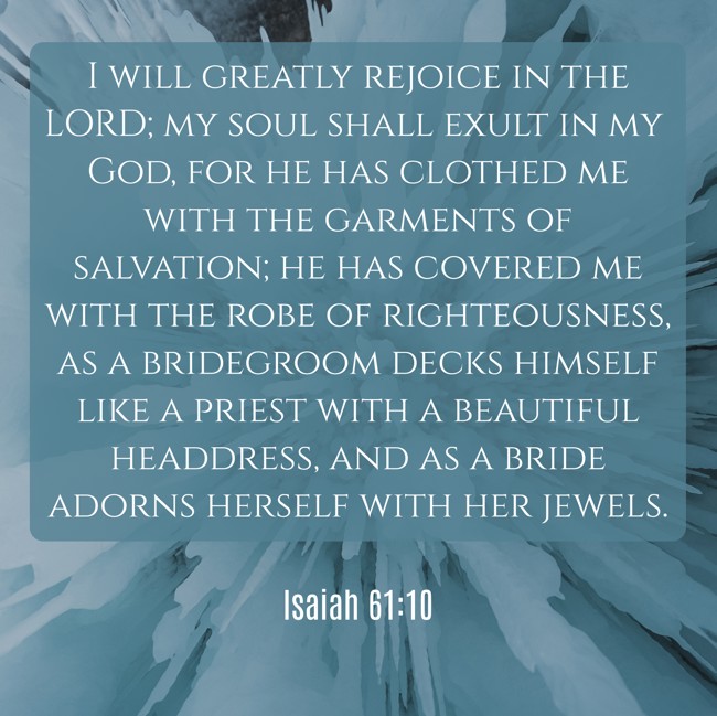 I will greatly rejoice in the LORD; my soul shall exult in my God, for he has clothed me with the garments of salvation; he has covered me with the robe of righteousness, as a bridegroom decks himself like a priest with a beautiful headdress, and as a bride adorns herself with her jewels. - Isaiah 61:10