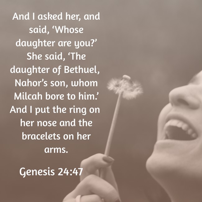 And I asked her, and said, ‘Whose daughter are you?’ She said, ‘The daughter of Bethuel, Nahor’s son, whom Milcah bore to him.’ And I put the ring on her nose and the bracelets on her arms. - Genesis 24:47