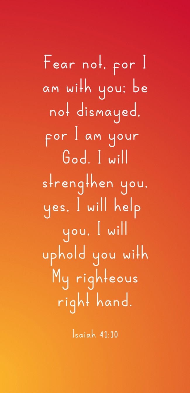 Fear not, for I am with you; be not dismayed, for I am your God. I will strengthen you, yes, I will help you, I will uphold you with My righteous right hand. - Isaiah 41:10
