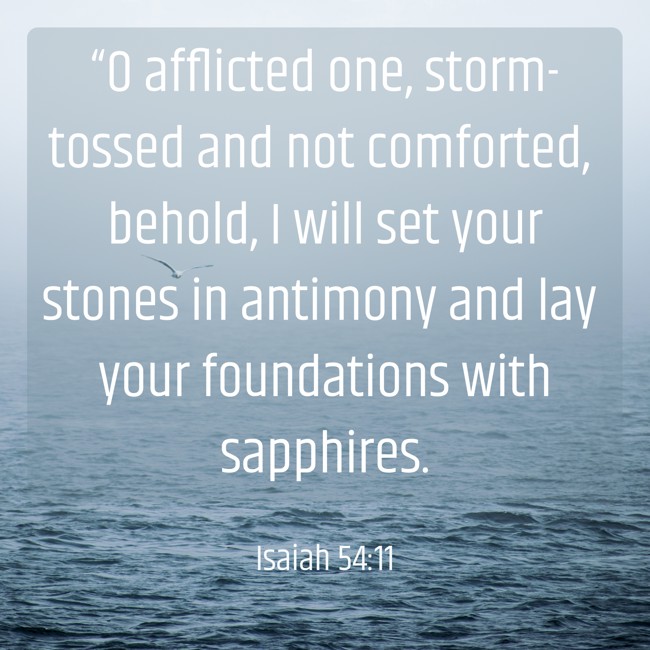 “O afflicted one, storm-tossed and not comforted, behold, I will set your stones in antimony and lay your foundations with sapphires. - Isaiah 54:11