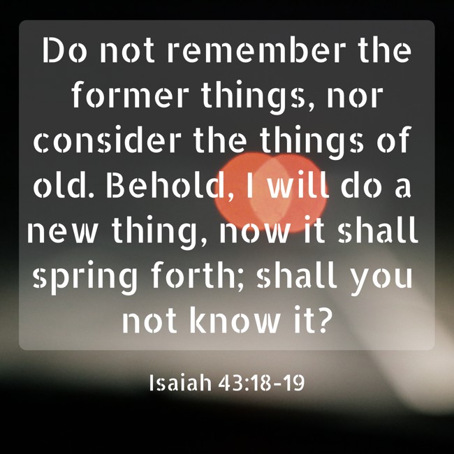 Do not remember the former things, nor consider the things of old. Behold, I will do a new thing, now it shall spring forth; shall you not know it? - Isaiah 43:18-19