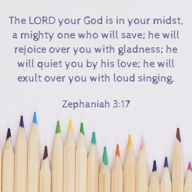 The LORD your God is in your midst, a mighty one who will save; he will rejoice over you with gladness; he will quiet you by his love; he will exult over you with loud singing. - Zephaniah 3:17