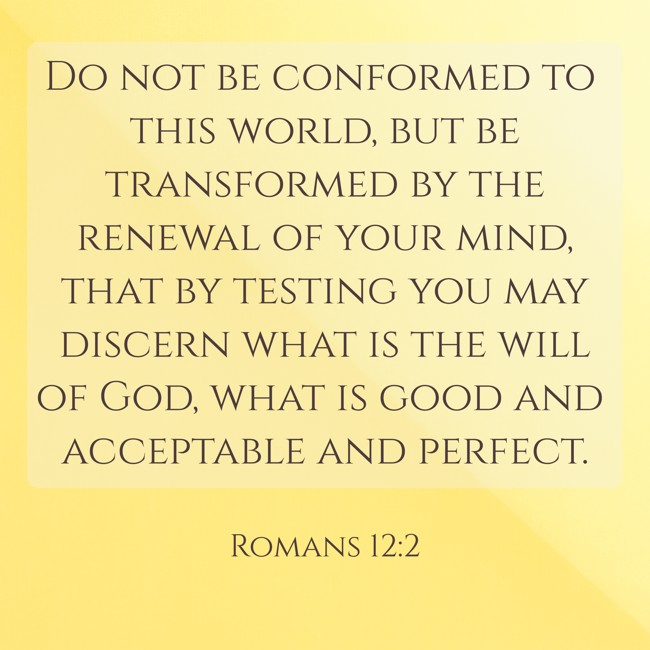 Do not be conformed to this world, but be transformed by the renewal of your mind, that by testing you may discern what is the will of God, what is good and acceptable and perfect. - Romans 12:2