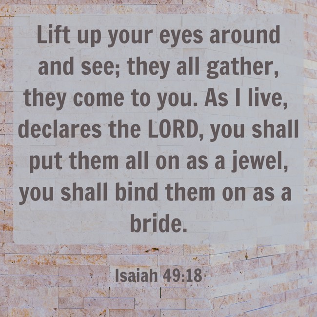 Lift up your eyes around and see; they all gather, they come to you. As I live, declares the LORD, you shall put them all on as a jewel, you shall bind them on as a bride. - Isaiah 49:18