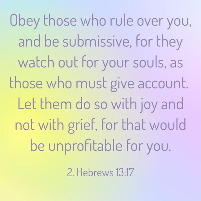 Obey those who rule over you, and be submissive, for they watch out for your souls, as those who must give account. Let them do so with joy and not with grief, for that would be unprofitable for you. - 2. Hebrews 13:17