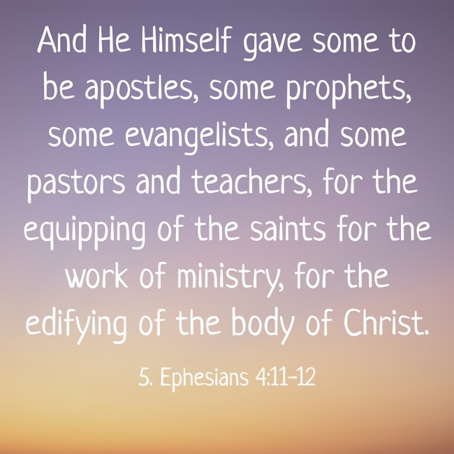 And He Himself gave some to be apostles, some prophets, some evangelists, and some pastors and teachers, for the equipping of the saints for the work of ministry, for the edifying of the body of Christ. - 5. Ephesians 4:11-12