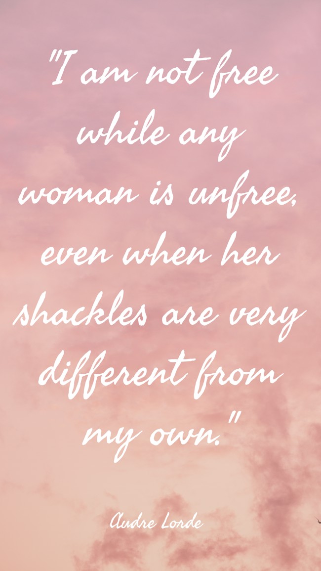 I am not free while any woman is unfree, even when her shackles are very different from my own. - Audre Lorde