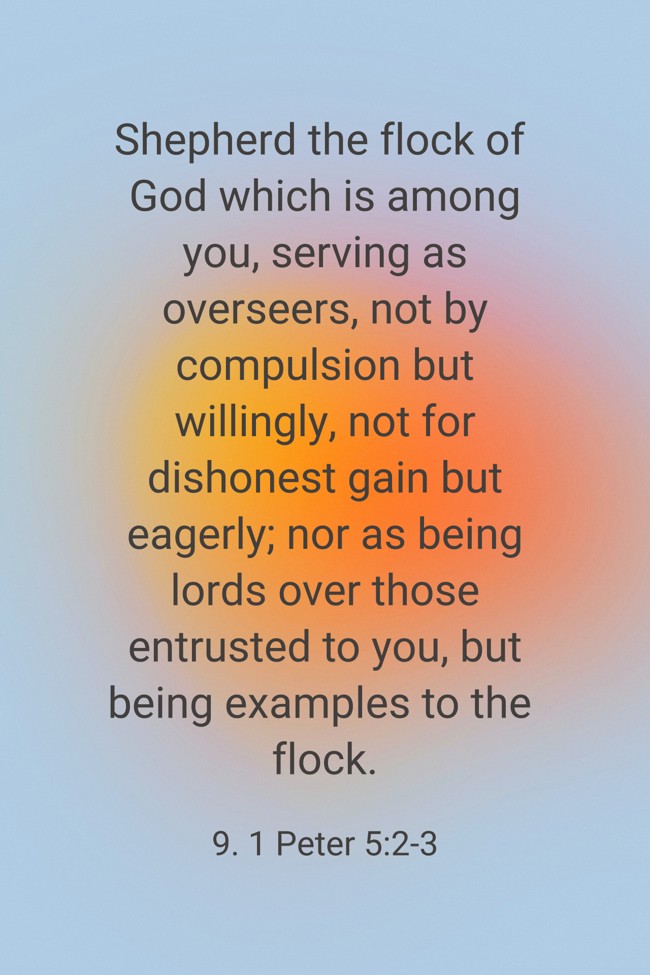 Shepherd the flock of God which is among you, serving as overseers, not by compulsion but willingly, not for dishonest gain but eagerly; nor as being lords over those entrusted to you, but being examples to the flock. - 9. 1 Peter 5:2-3