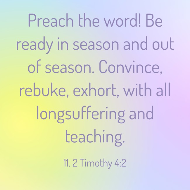 Preach the word! Be ready in season and out of season. Convince, rebuke, exhort, with all longsuffering and teaching. - 11. 2 Timothy 4:2