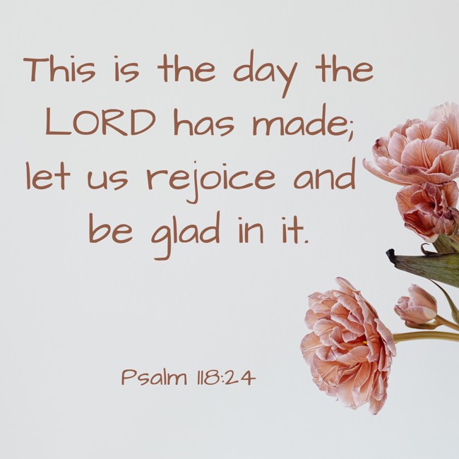 This is the day the LORD has made; let us rejoice and be glad in it. - Psalm 118:24