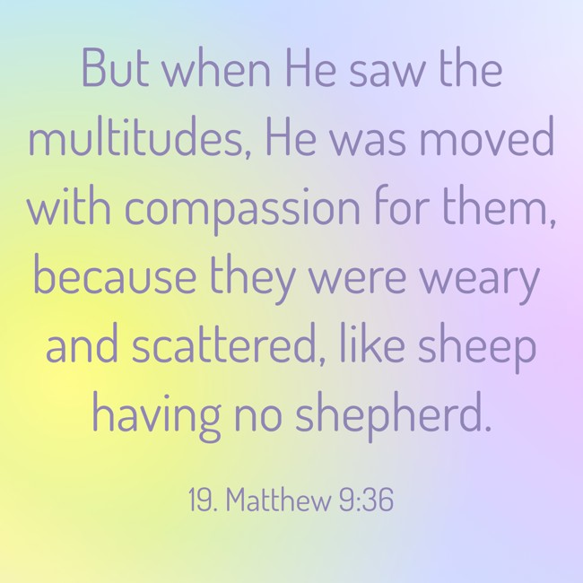 But when He saw the multitudes, He was moved with compassion for them, because they were weary and scattered, like sheep having no shepherd. - 19. Matthew 9:36