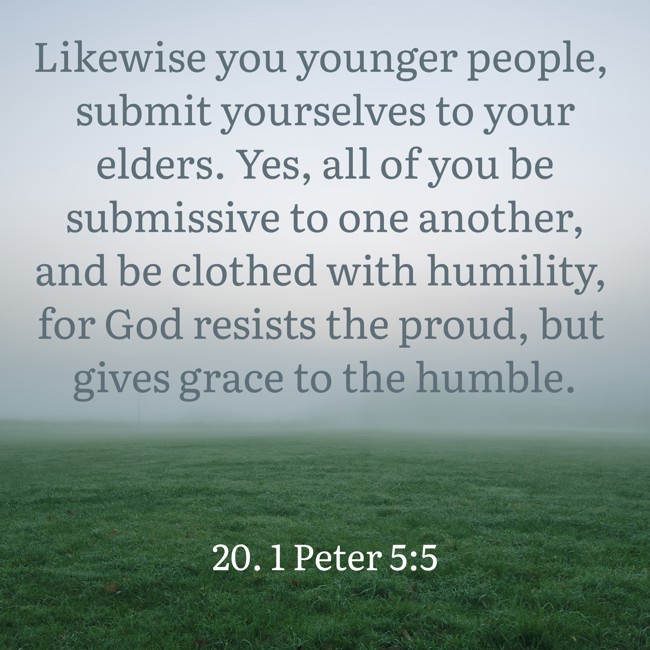Likewise you younger people, submit yourselves to your elders. Yes, all of you be submissive to one another, and be clothed with humility, for God resists the proud, but gives grace to the humble. - 20. 1 Peter 5:5