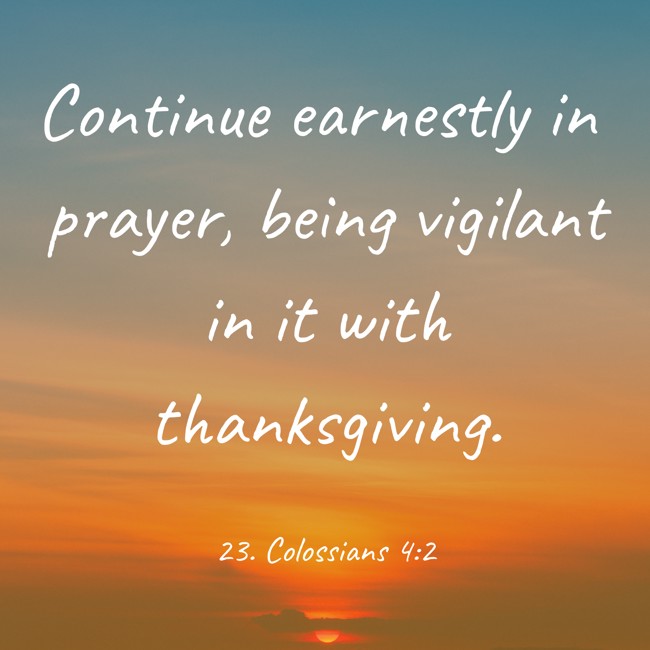 Continue earnestly in prayer, being vigilant in it with thanksgiving. - 23. Colossians 4:2