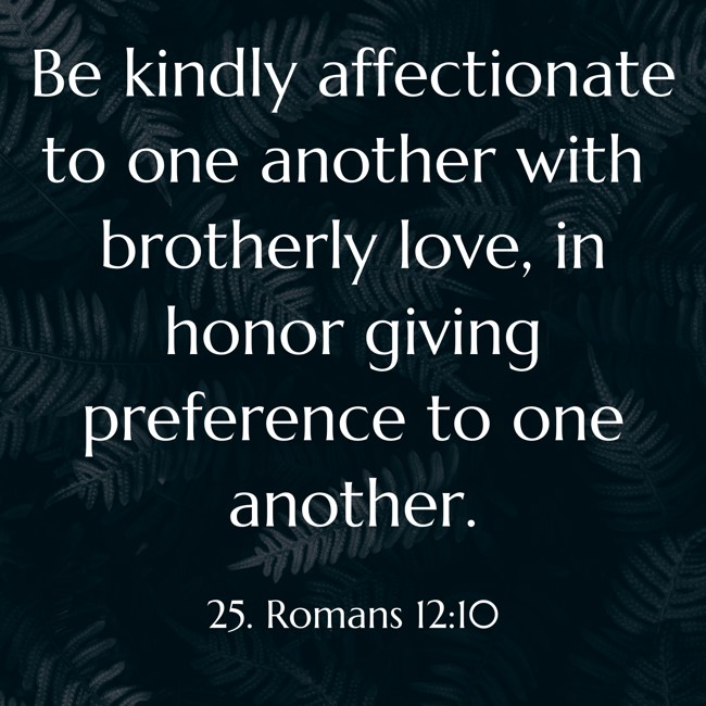 Be kindly affectionate to one another with brotherly love, in honor giving preference to one another. - 25. Romans 12:10