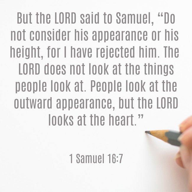 But the LORD said to Samuel, “Do not consider his appearance or his height, for I have rejected him. The LORD does not look at the things people look at. People look at the outward appearance, but the LORD looks at the heart.” - 1 Samuel 16:7