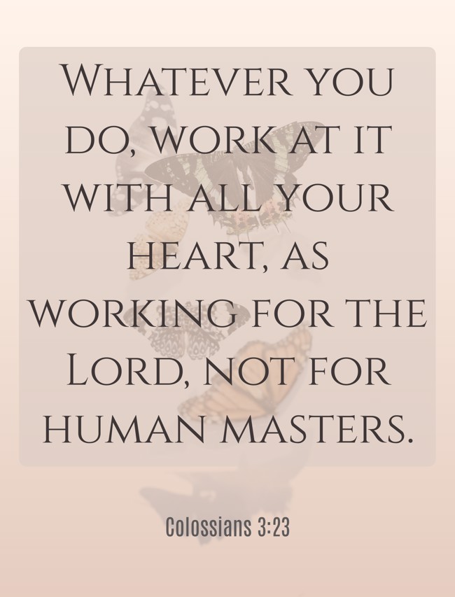 Whatever you do, work at it with all your heart, as working for the Lord, not for human masters. - Colossians 3:23