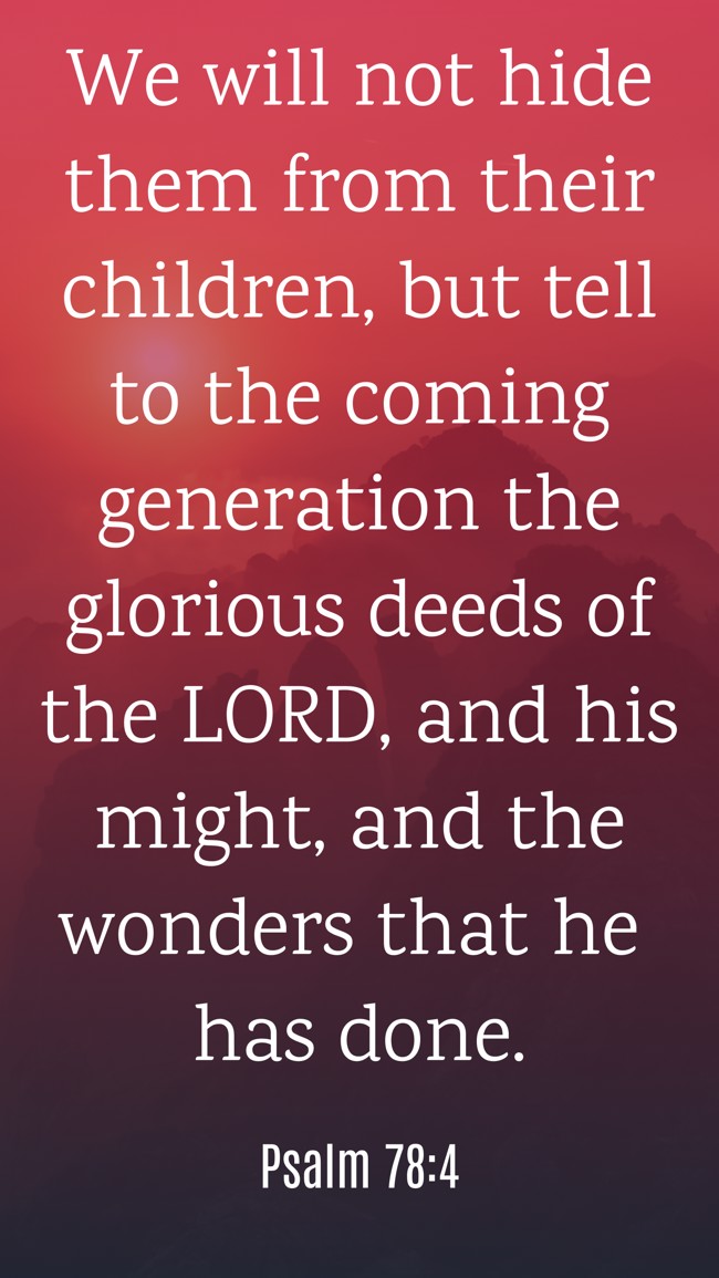  We will not hide them from their children, but tell to the coming generation the glorious deeds of the LORD, and his might, and the wonders that he has done.   - Psalm 78:4 