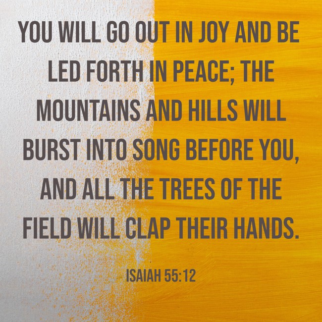 You will go out in joy and be led forth in peace; the mountains and hills will burst into song before you, and all the trees of the field will clap their hands. - Isaiah 55:12