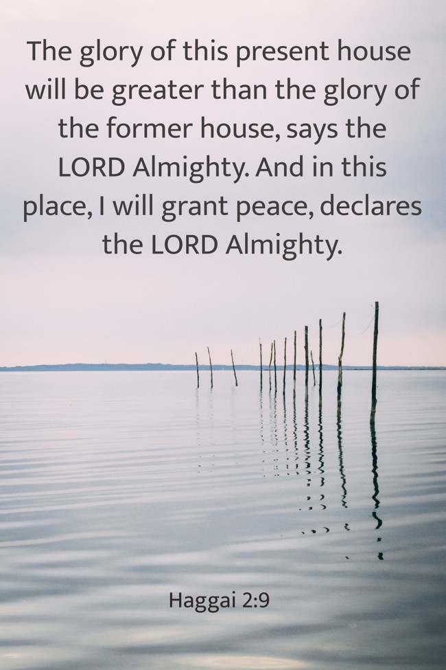 The glory of this present house will be greater than the glory of the former house, says the LORD Almighty. And in this place, I will grant peace, declares the LORD Almighty. - Haggai 2:9