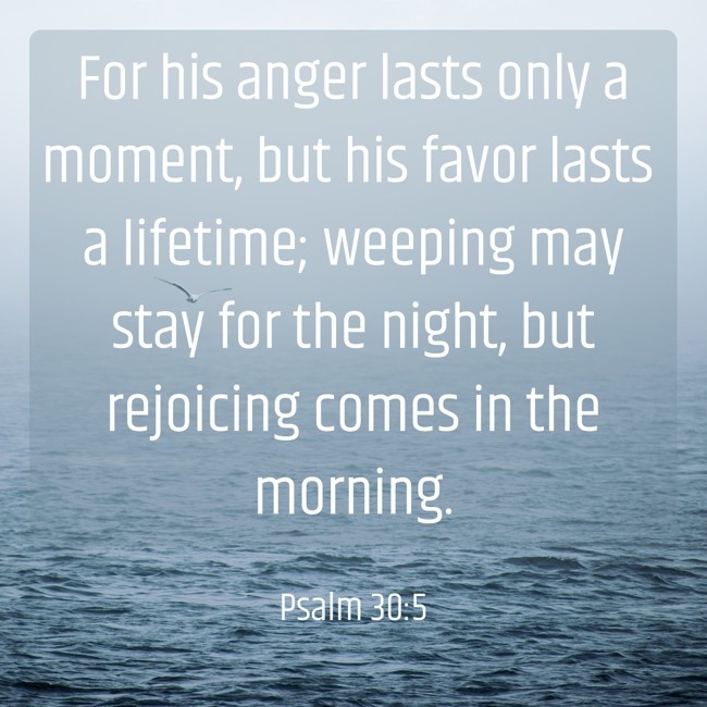 For his anger lasts only a moment, but his favor lasts a lifetime; weeping may stay for the night, but rejoicing comes in the morning. - Psalm 30:5